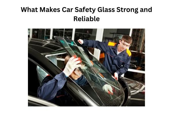 What Makes Car Safety Glass Strong and Reliable